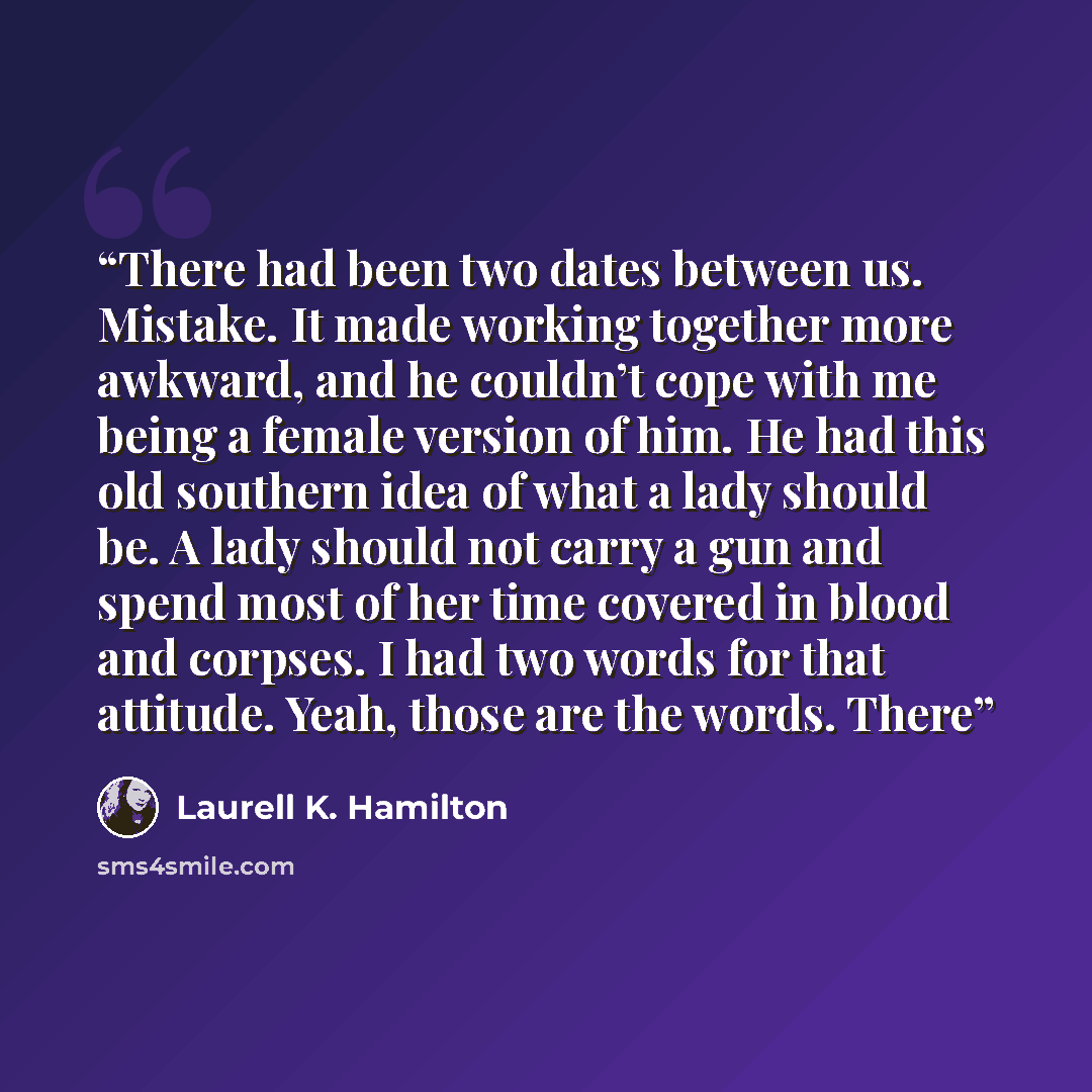 “There had been two dates between us. Mistake. It made working together more awkward, and he couldn’t cope with me being a female version of him. He had this old southern idea of what a lady should be. A lady should not carry a gun and spend most of her time covered in blood and corpses. I had two…” quote by Laurell K. Hamilton