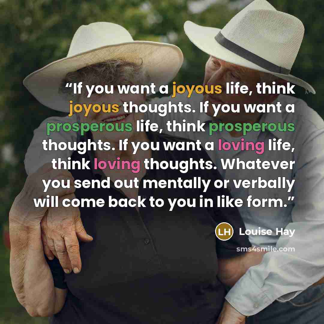 “If you want a joyous life, think joyous thoughts. If you want a prosperous life, think prosperous thoughts. If you want a loving life, think loving thoughts. Whatever you send out mentally or verbally will come back to you in like form.” quote by Louise Hay