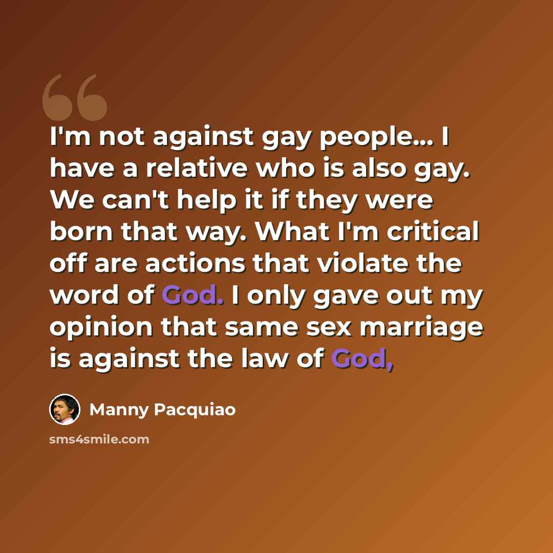 “I'm not against gay people... I have a relative who is also gay. We can't help it if they were born that way. What I'm critical off are actions that violate the word of God. I only gave out my opinion that same sex marriage is against the law of God,” quote by Manny Pacquiao