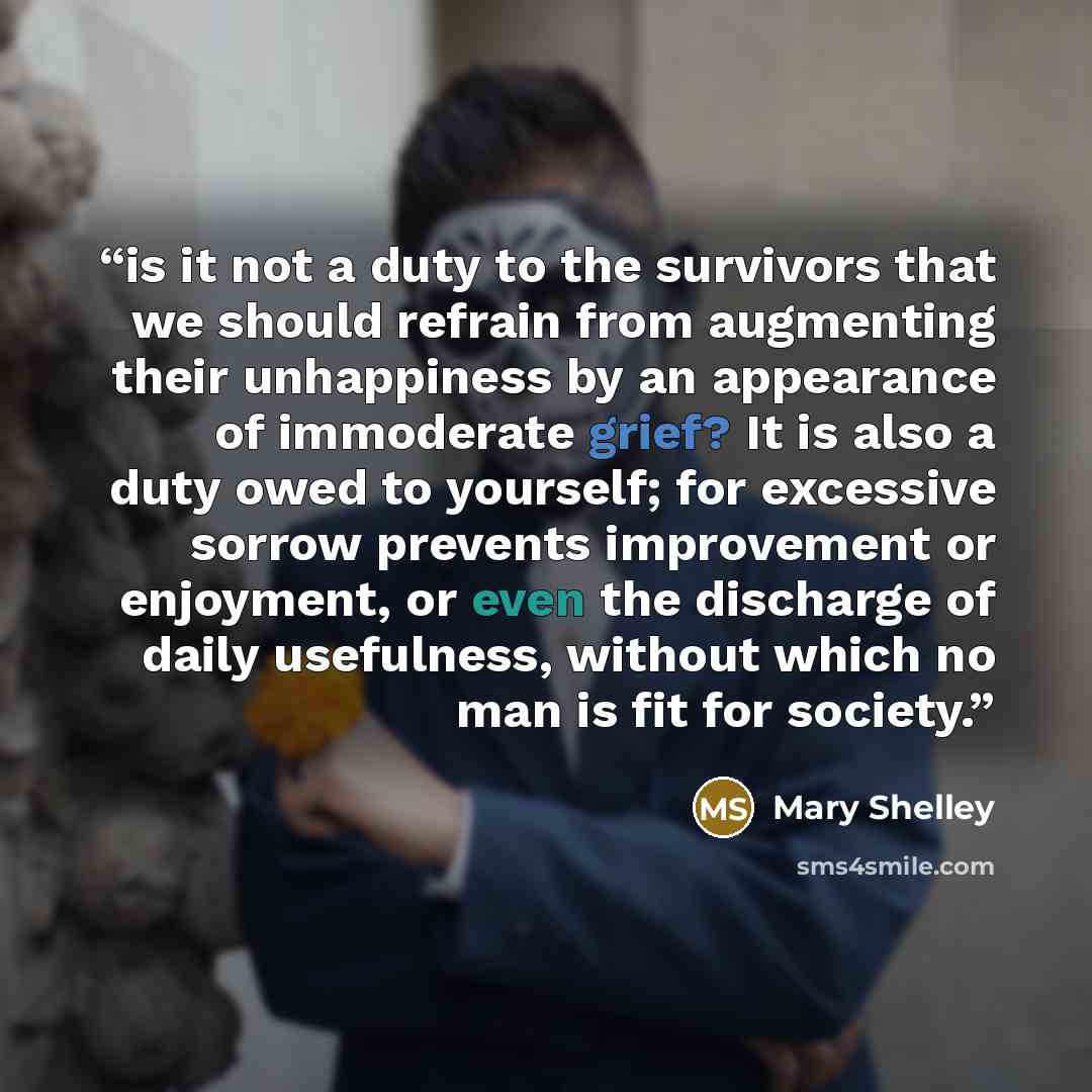 “is it not a duty to the survivors that we should refrain from augmenting their unhappiness by an appearance of immoderate grief? It is also a duty owed to yourself; for excessive sorrow prevents improvement or enjoyment, or even the discharge of daily usefulness, without which no man is fit for…” quote by Mary Shelley