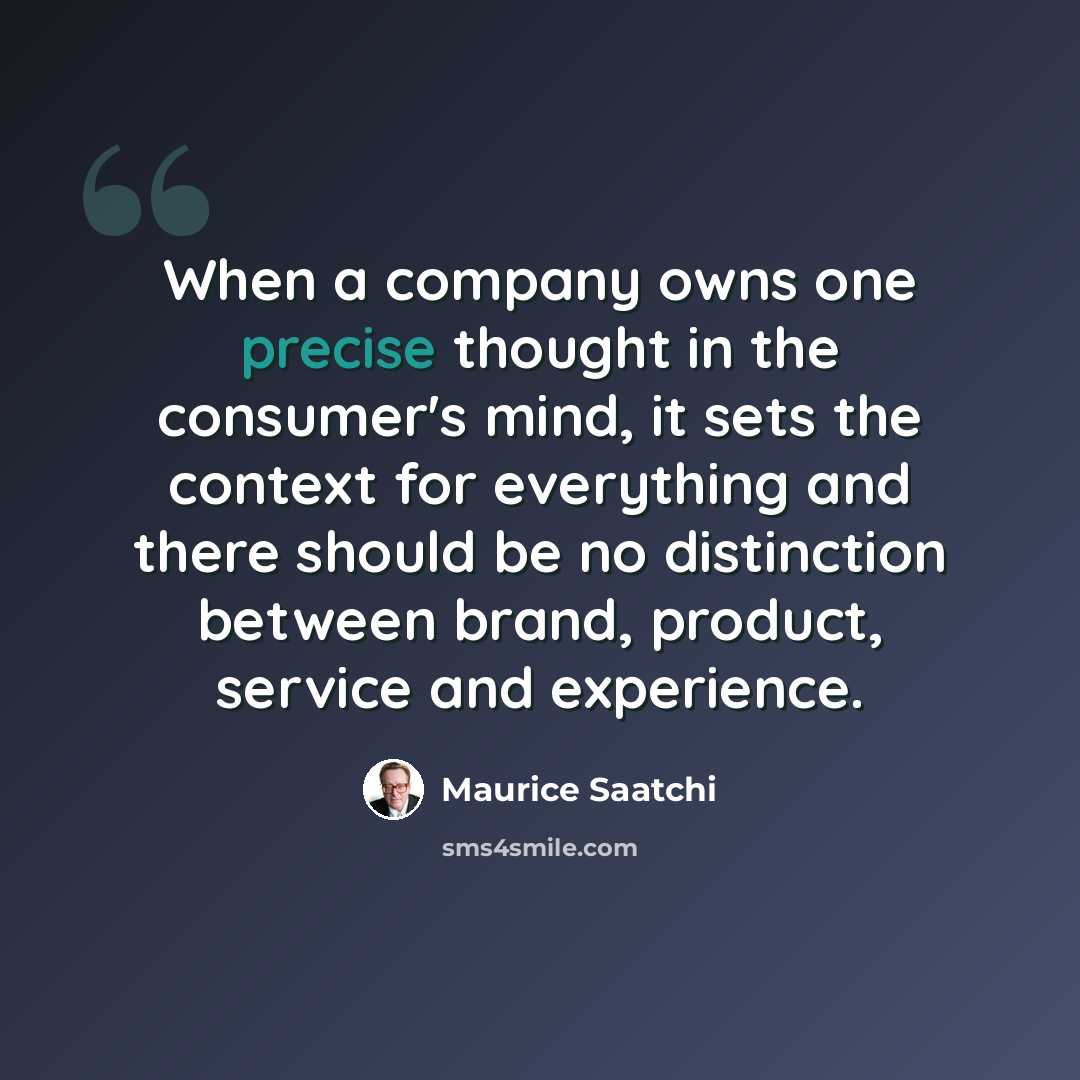 “When a company owns one precise thought in the consumer's mind, it sets the context for everything and there should be no distinction between brand, product, service and experience.” quote by Maurice Saatchi