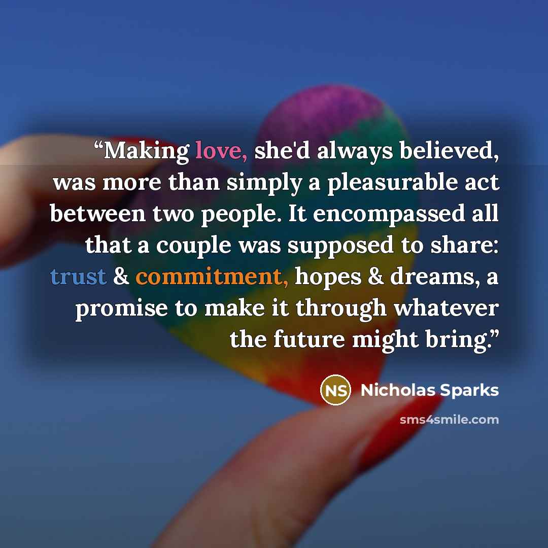 “Making love, she'd always believed, was more than simply a pleasurable act between two people. It encompassed all that a couple was supposed to share: trust & commitment, hopes & dreams, a promise to make it through whatever the future might bring.” quote by Nicholas Sparks