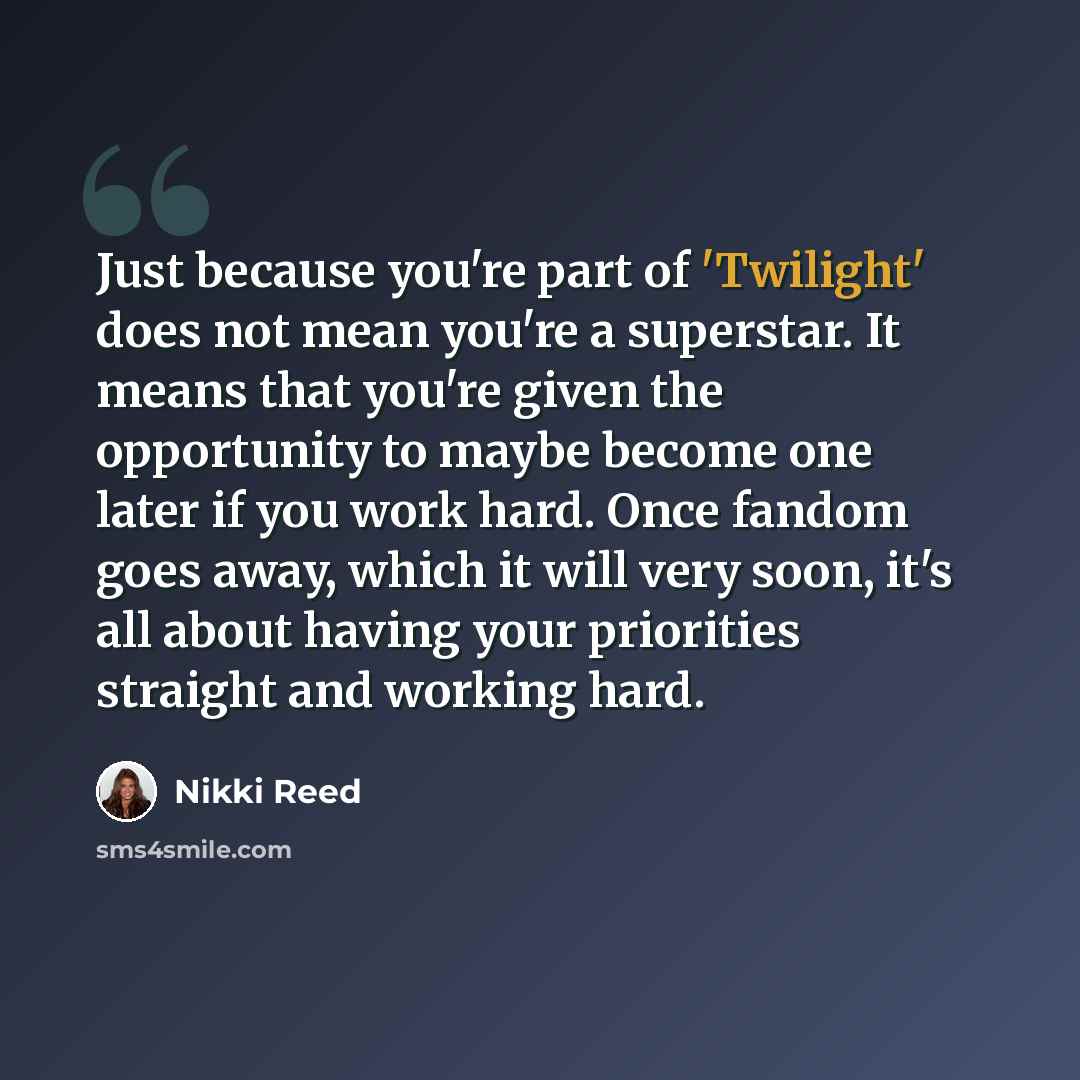 “Just because you're part of 'Twilight' does not mean you're a superstar. It means that you're given the opportunity to maybe become one later if you work hard. Once fandom goes away, which it will very soon, it's all about having your priorities straight and working hard.” quote by Nikki Reed