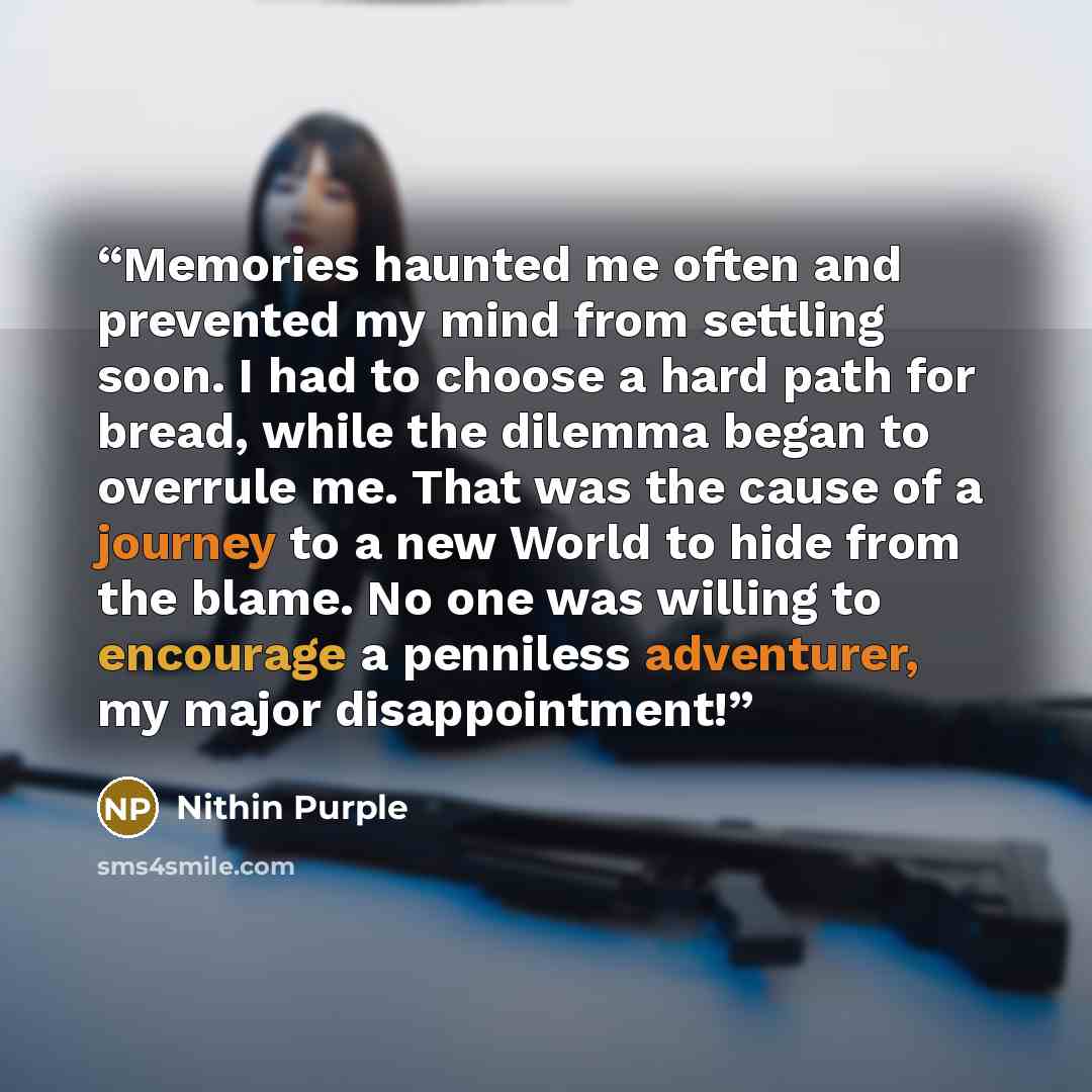 “Memories haunted me often and prevented my mind from settling soon. I had to choose a hard path for bread, while the dilemma began to overrule me. That was the cause of a journey to a new World to hide from the blame. No one was willing to encourage a penniless adventurer, my major disappointment!” quote by Nithin Purple