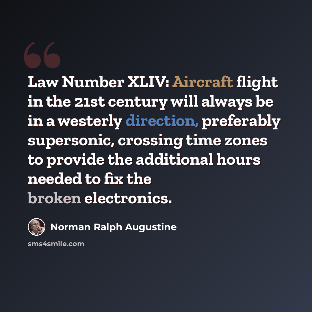 “Law Number XLIV: Aircraft flight in the 21st century will always be in a westerly direction, preferably supersonic, crossing time zones to provide the additional hours needed to fix the broken electronics.” quote by Norman Ralph Augustine
