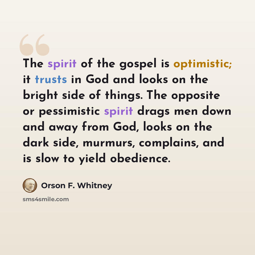 “The spirit of the gospel is optimistic; it trusts in God and looks on the bright side of things. The opposite or pessimistic spirit drags men down and away from God, looks on the dark side, murmurs, complains, and is slow to yield obedience.” quote by Orson F. Whitney