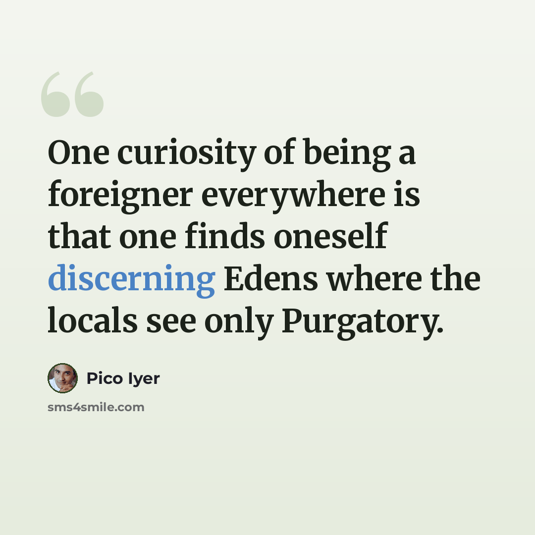 “One curiosity of being a foreigner everywhere is that one finds oneself discerning Edens where the locals see only Purgatory.” quote by Pico Iyer