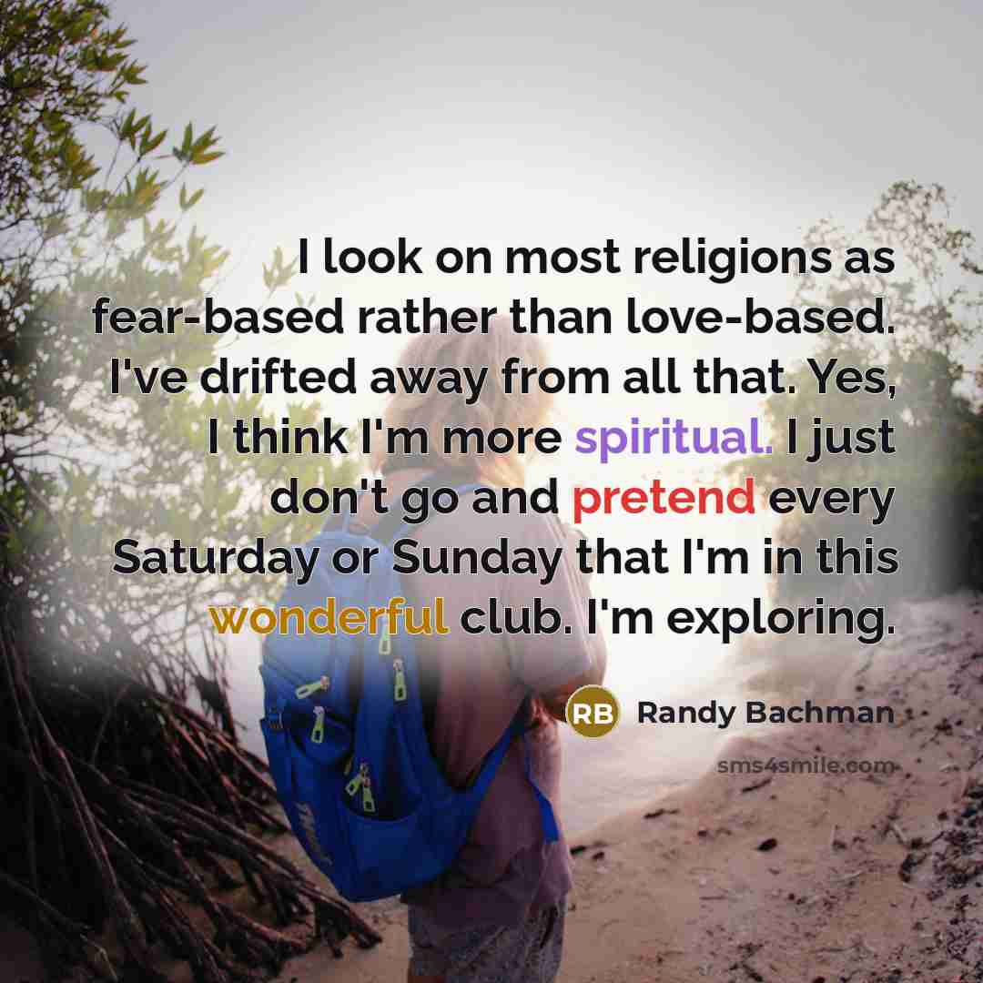 “I look on most religions as fear-based rather than love-based. I've drifted away from all that. Yes, I think I'm more spiritual. I just don't go and pretend every Saturday or Sunday that I'm in this wonderful club. I'm exploring.” quote by Randy Bachman