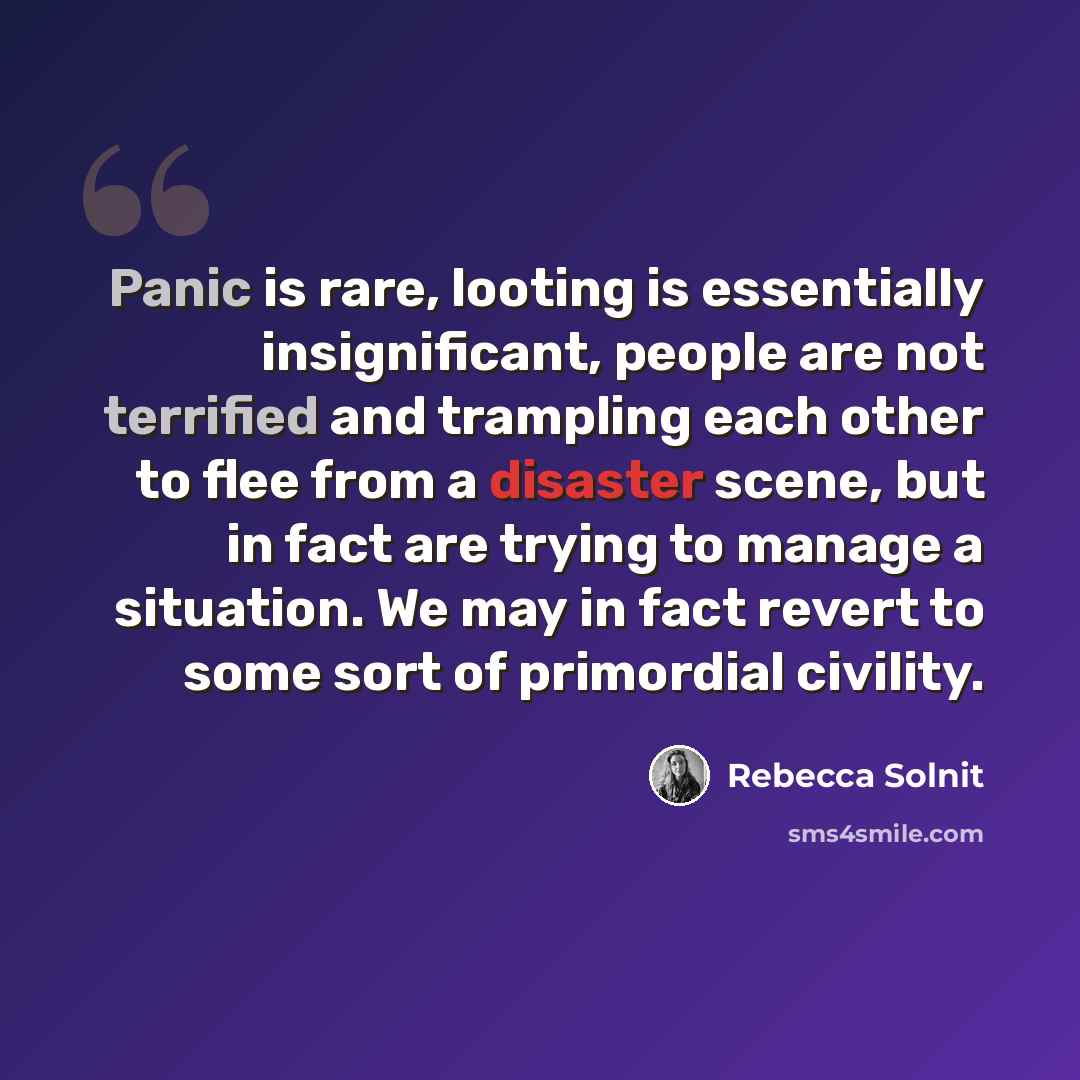 “Panic is rare, looting is essentially insignificant, people are not terrified and trampling each other to flee from a disaster scene, but in fact are trying to manage a situation. We may in fact revert to some sort of primordial civility.” quote by Rebecca Solnit