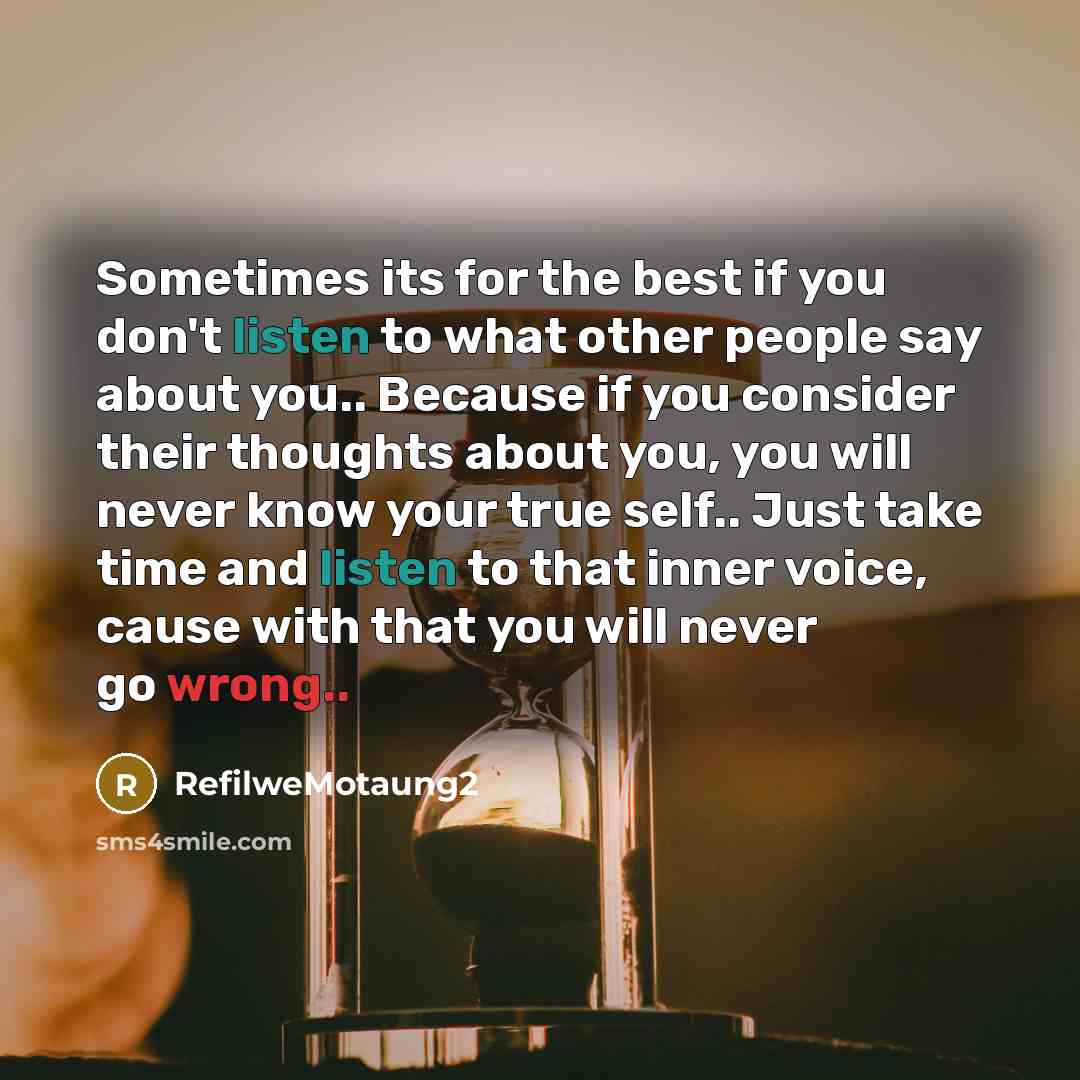 “Sometimes its for the best if you don't listen to what other people say about you.. Because if you consider their thoughts about you, you will never know your true self.. Just take time and listen to that inner voice, cause with that you will never go wrong..” quote by RefilweMotaung2