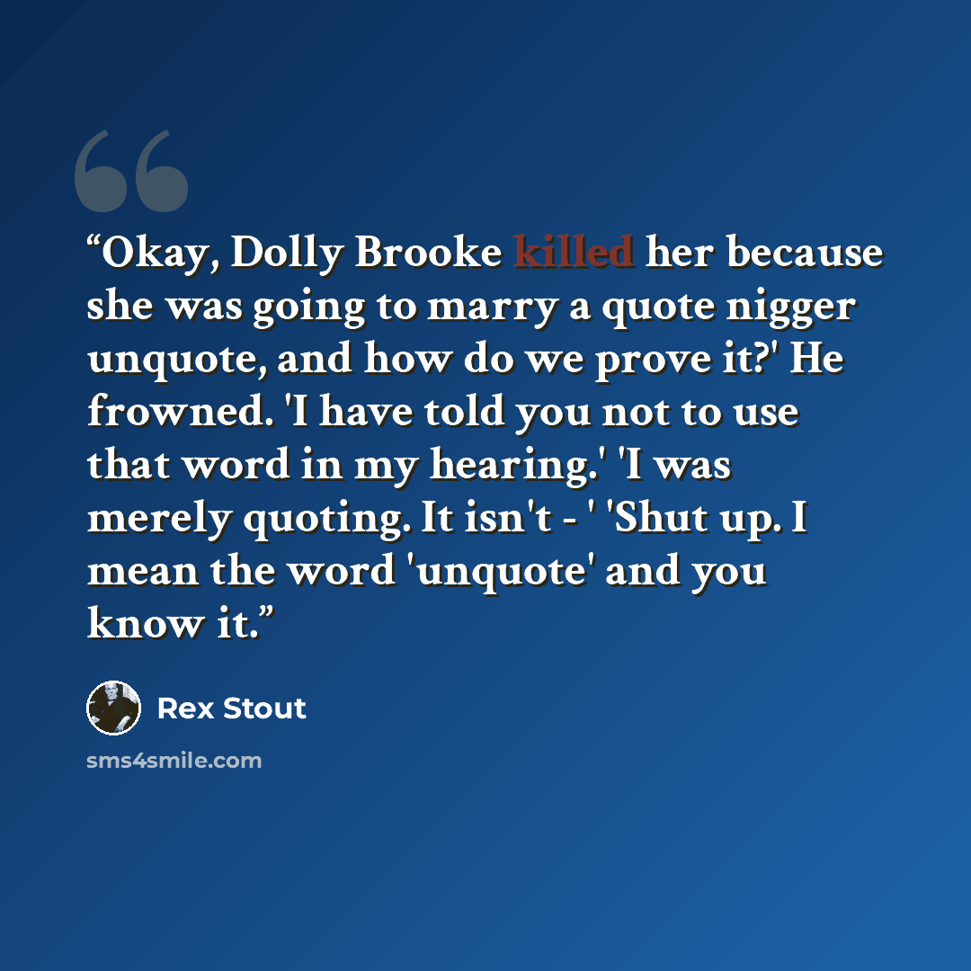“Okay, Dolly Brooke killed her because she was going to marry a quote nigger unquote, and how do we prove it?' He frowned. 'I have told you not to use that word in my hearing.' 'I was merely quoting. It isn't - ' 'Shut up. I mean the word 'unquote' and you know it.” quote by Rex Stout