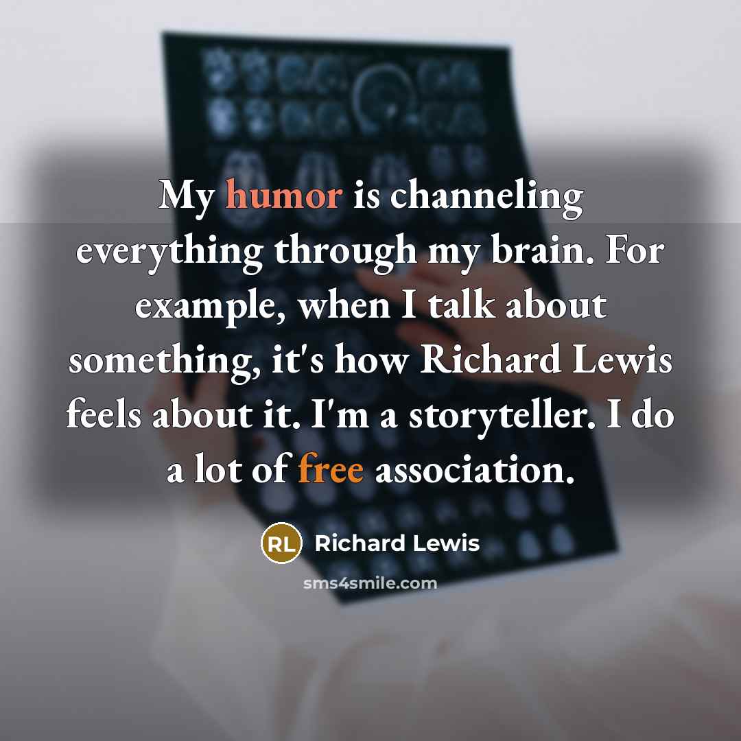 “My humor is channeling everything through my brain. For example, when I talk about something, it's how Richard Lewis feels about it. I'm a storyteller. I do a lot of free association.” quote by Richard Lewis