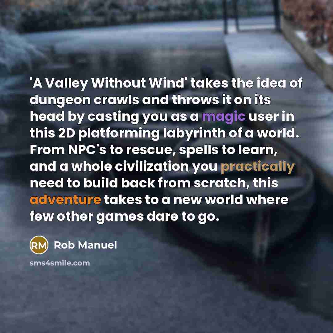 “'A Valley Without Wind' takes the idea of dungeon crawls and throws it on its head by casting you as a magic user in this 2D platforming labyrinth of a world. From NPC's to rescue, spells to learn, and a whole civilization you practically need to build back from scratch, this adventure takes to a…” quote by Rob Manuel