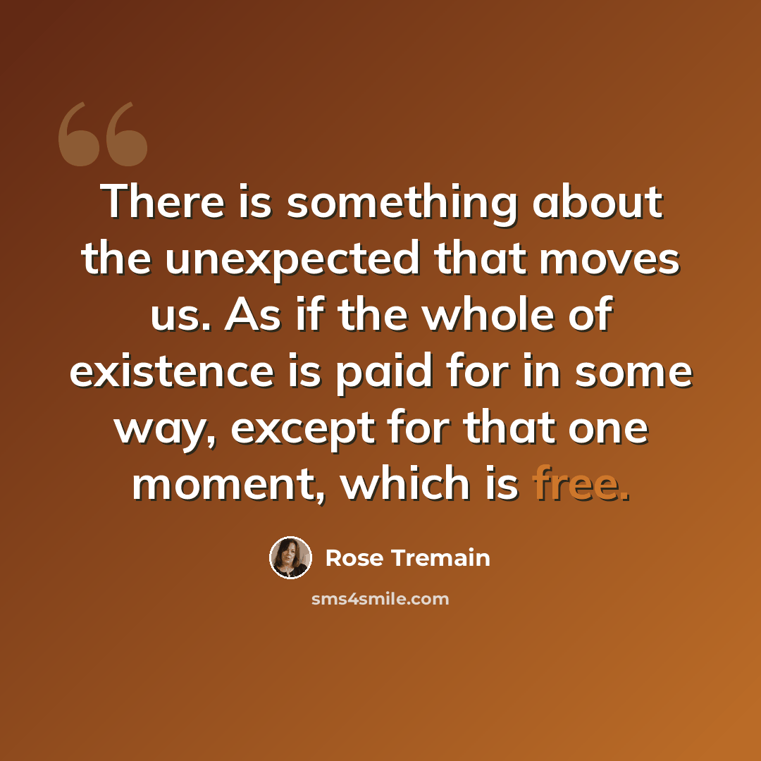 “There is something about the unexpected that moves us. As if the whole of existence is paid for in some way, except for that one moment, which is free.” quote by Rose Tremain
