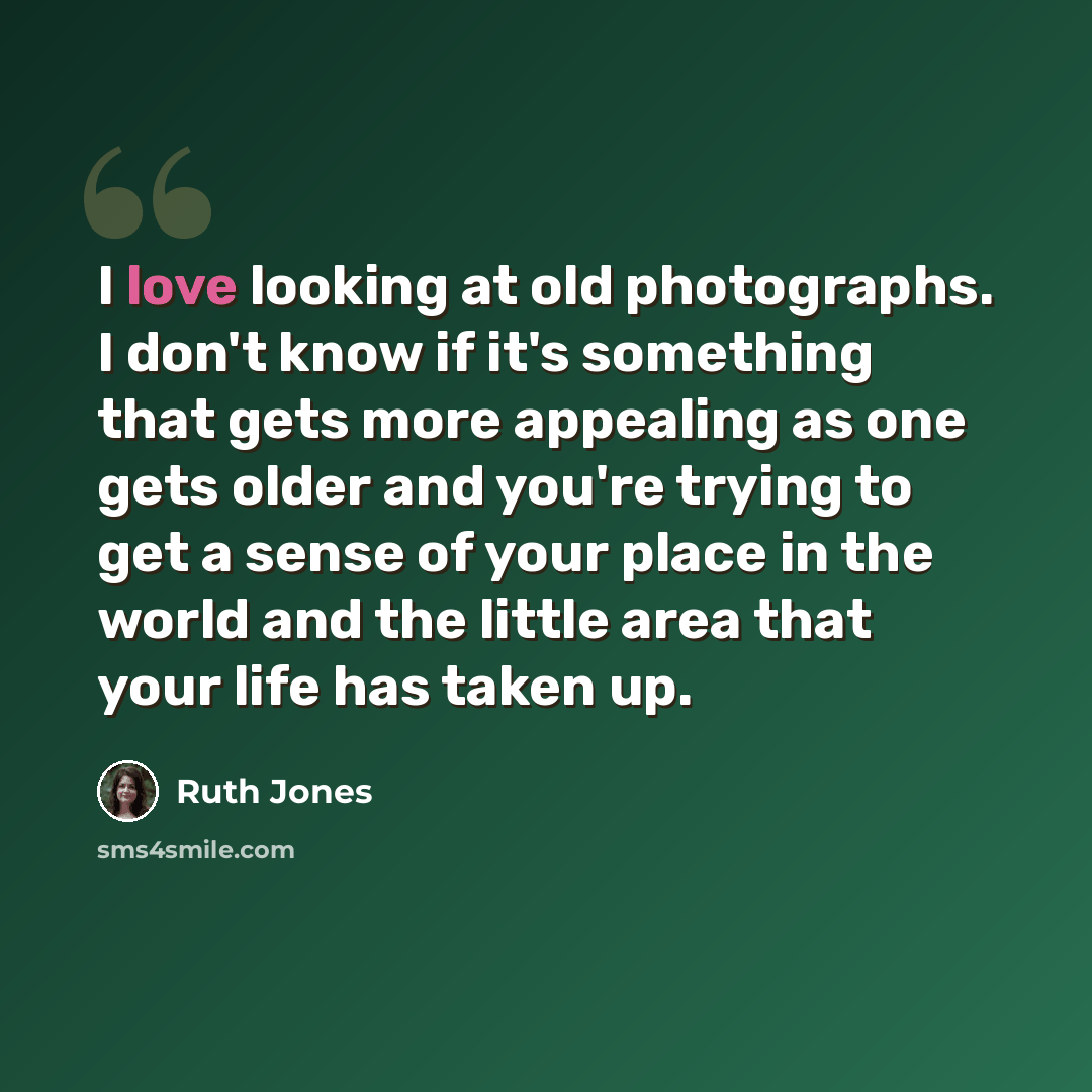 “I love looking at old photographs. I don't know if it's something that gets more appealing as one gets older and you're trying to get a sense of your place in the world and the little area that your life has taken up.” quote by Ruth Jones
