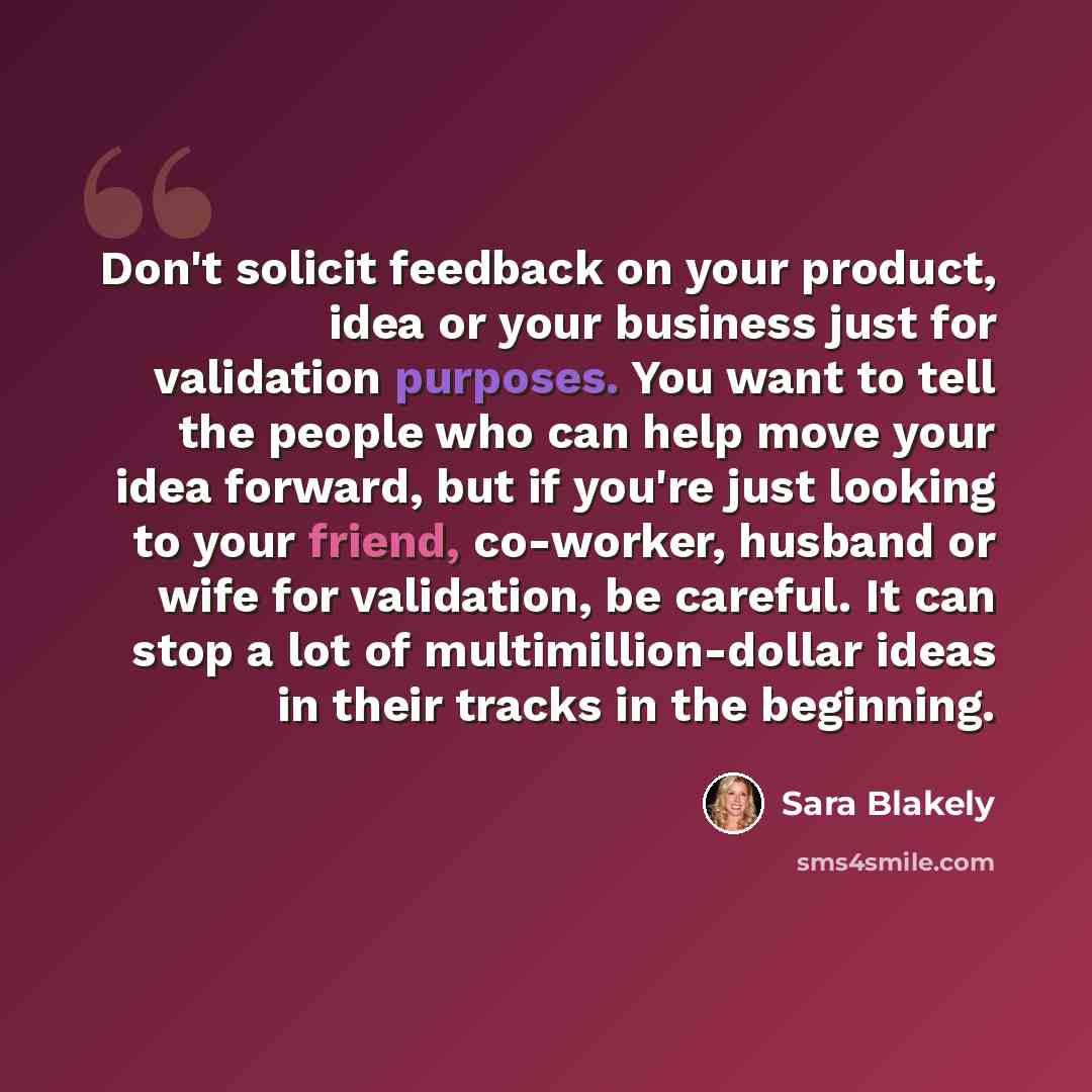 “Don't solicit feedback on your product, idea or your business just for validation purposes. You want to tell the people who can help move your idea forward, but if you're just looking to your friend, co-worker, husband or wife for validation, be careful. It can stop a lot of multimillion-dollar…” quote by Sara Blakely
