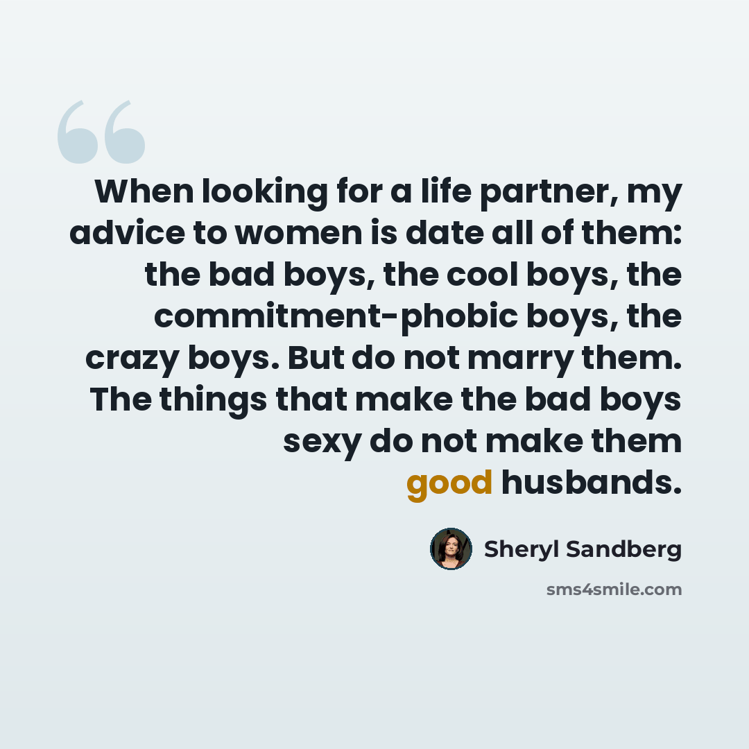 “When looking for a life partner, my advice to women is date all of them: the bad boys, the cool boys, the commitment-phobic boys, the crazy boys. But do not marry them. The things that make the bad boys sexy do not make them good husbands.” quote by Sheryl Sandberg