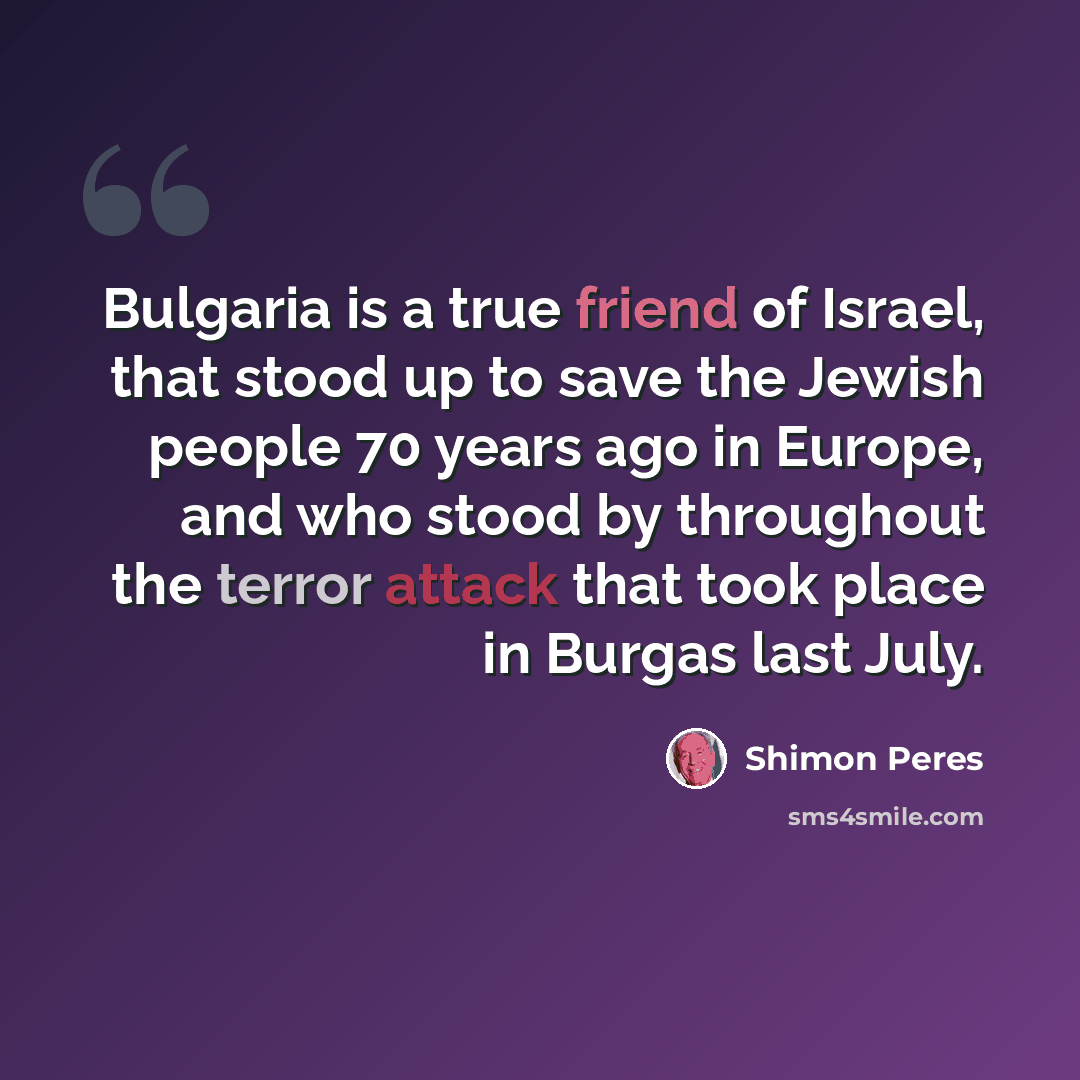 “Bulgaria is a true friend of Israel, that stood up to save the Jewish people 70 years ago in Europe, and who stood by throughout the terror attack that took place in Burgas last July.” quote by Shimon Peres