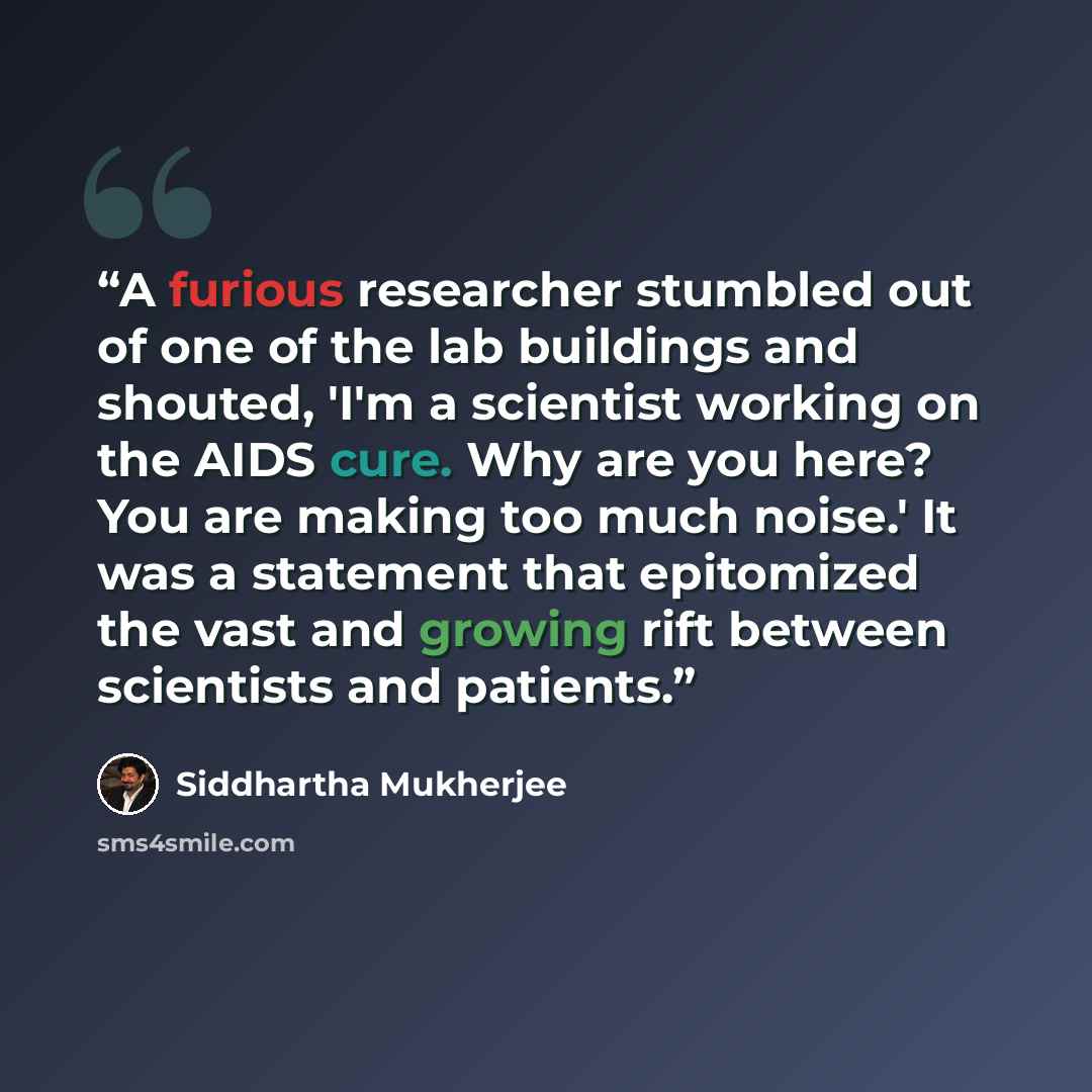 “A furious researcher stumbled out of one of the lab buildings and shouted, 'I'm a scientist working on the AIDS cure. Why are you here? You are making too much noise.' It was a statement that epitomized the vast and growing rift between scientists and patients.” quote by Siddhartha Mukherjee