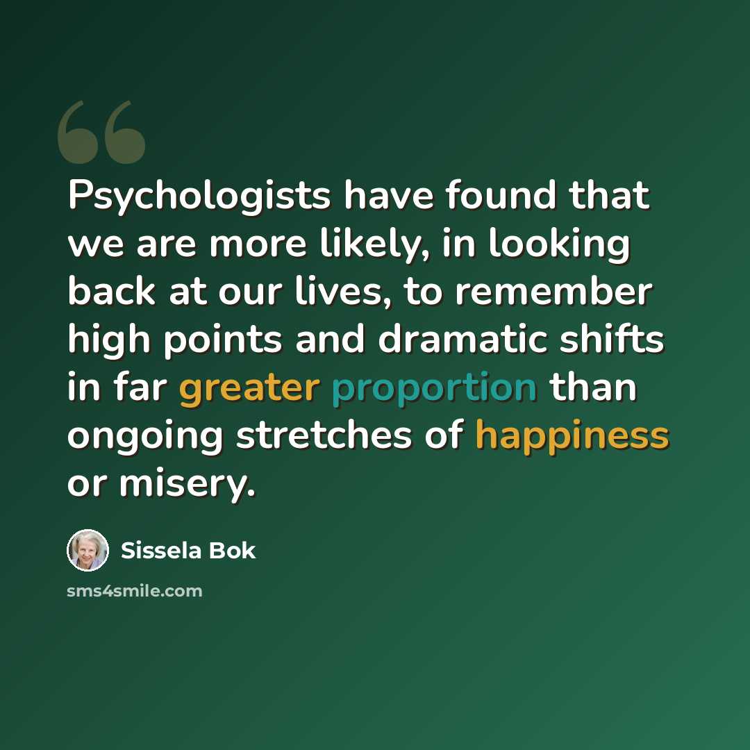 “Psychologists have found that we are more likely, in looking back at our lives, to remember high points and dramatic shifts in far greater proportion than ongoing stretches of happiness or misery.” quote by Sissela Bok