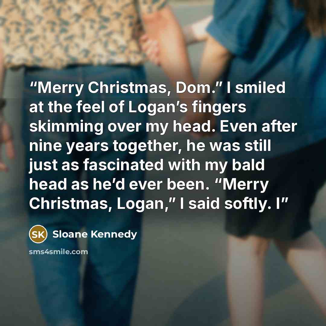 “Merry Christmas, Dom.” I smiled at the feel of Logan’s fingers skimming over my head. Even after nine years together, he was still just as fascinated with my bald head as he’d ever been. “Merry Christmas, Logan,” I said softly. I” quote by Sloane Kennedy
