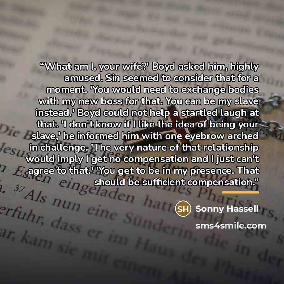 “What am I, your wife?' Boyd asked him, highly amused. Sin seemed to consider that for a moment. 'You would need to exchange bodies with my new boss for that. You can be my slave instead.' Boyd could not help a startled laugh at that. 'I don't know if I like the idea of being your slave,' he…” quote by Sonny Hassell
