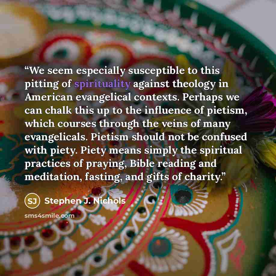 “We seem especially susceptible to this pitting of spirituality against theology in American evangelical contexts. Perhaps we can chalk this up to the influence of pietism, which courses through the veins of many evangelicals. Pietism should not be confused with piety. Piety means simply the…” quote by Stephen J. Nichols