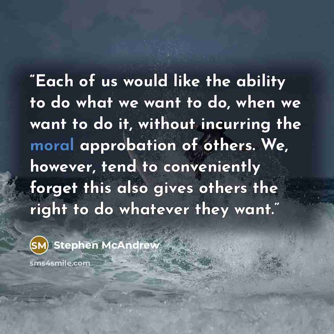 “Each of us would like the ability to do what we want to do, when we want to do it, without incurring the moral approbation of others. We, however, tend to conveniently forget this also gives others the right to do whatever they want.” quote by Stephen McAndrew