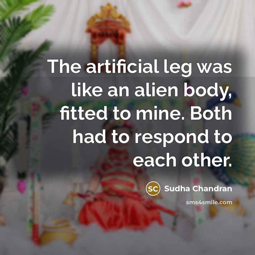 “The artificial leg was like an alien body, fitted to mine. Both had to respond to each other.” quote by Sudha Chandran