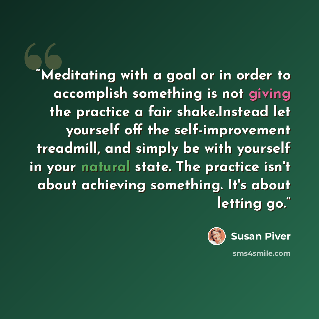 “Meditating with a goal or in order to accomplish something is not giving the practice a fair shake.Instead let yourself off the self-improvement treadmill, and simply be with yourself in your natural state. The practice isn't about achieving something. It's about letting go.” quote by Susan Piver