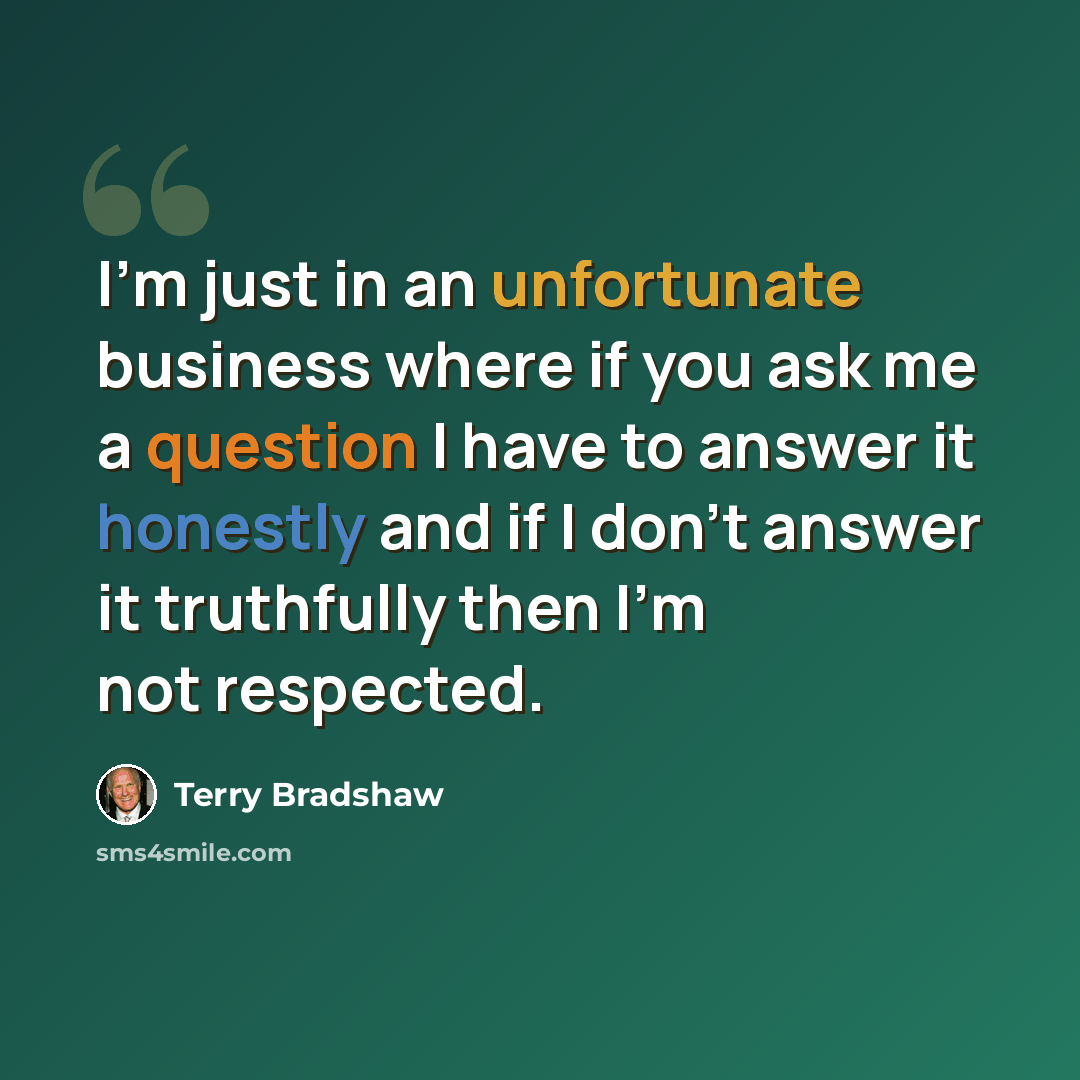 “I'm just in an unfortunate business where if you ask me a question I have to answer it honestly and if I don't answer it truthfully then I'm not respected.” quote by Terry Bradshaw
