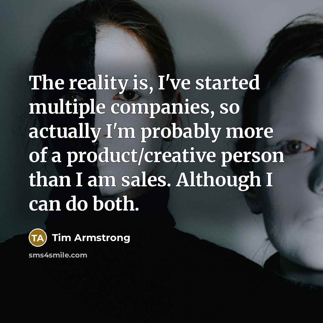 “The reality is, I've started multiple companies, so actually I'm probably more of a product/creative person than I am sales. Although I can do both.” quote by Tim Armstrong