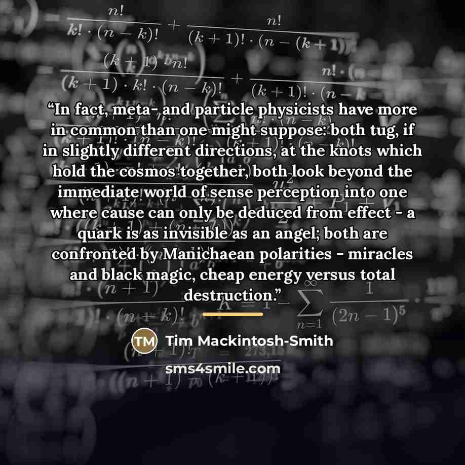 “In fact, meta- and particle physicists have more in common than one might suppose: both tug, if in slightly different directions, at the knots which hold the cosmos together, both look beyond the immediate world of sense perception into one where cause can only be deduced from effect - a quark is…” quote by Tim Mackintosh-Smith