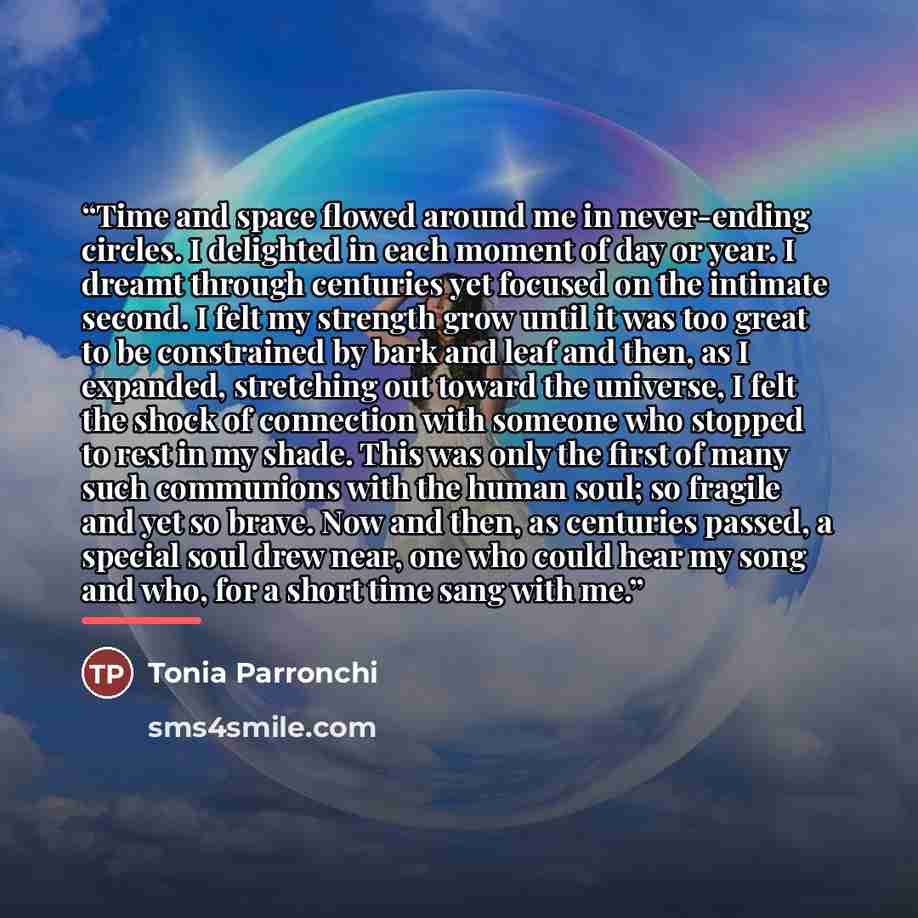 “Time and space flowed around me in never-ending circles. I delighted in each moment of day or year. I dreamt through centuries yet focused on the intimate second. I felt my strength grow until it was too great to be constrained by bark and leaf and then, as I expanded, stretching out toward the…” quote by Tonia Parronchi