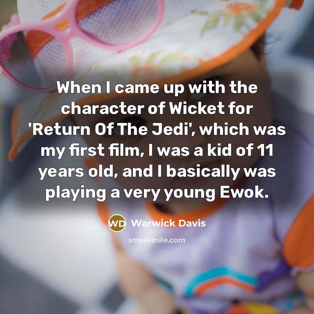 “When I came up with the character of Wicket for 'Return Of The Jedi', which was my first film, I was a kid of 11 years old, and I basically was playing a very young Ewok.” quote by Warwick Davis