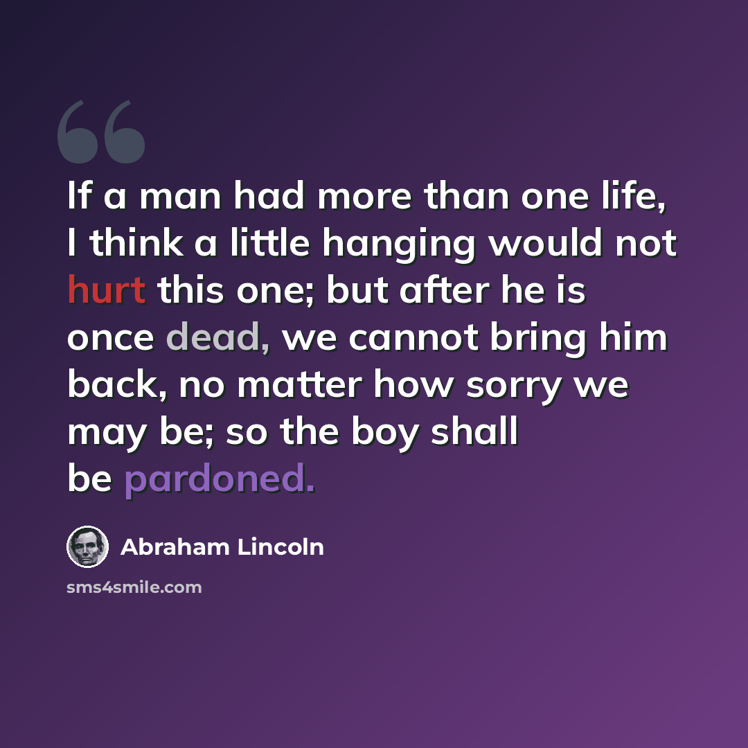 “If a man had more than one life, I think a little hanging would not hurt this one; but after he is once dead, we cannot bring him back, no matter how sorry we may be; so the boy shall be pardoned.” quote by Abraham Lincoln