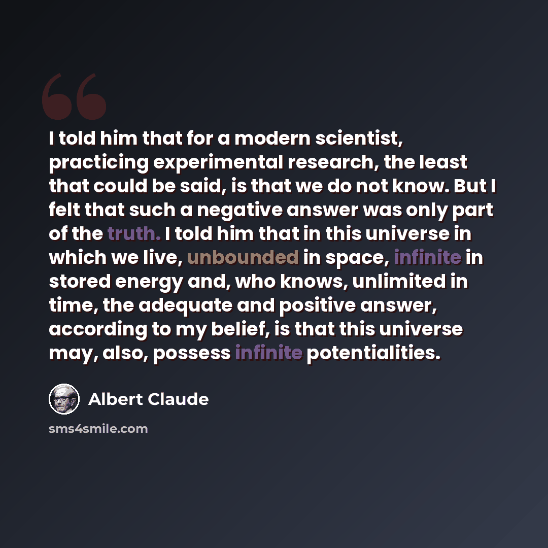 “I told him that for a modern scientist, practicing experimental research, the least that could be said, is that we do not know. But I felt that such a negative answer was only part of the truth. I told him that in this universe in which we live, unbounded in space, infinite in stored energy and…” quote by Albert Claude
