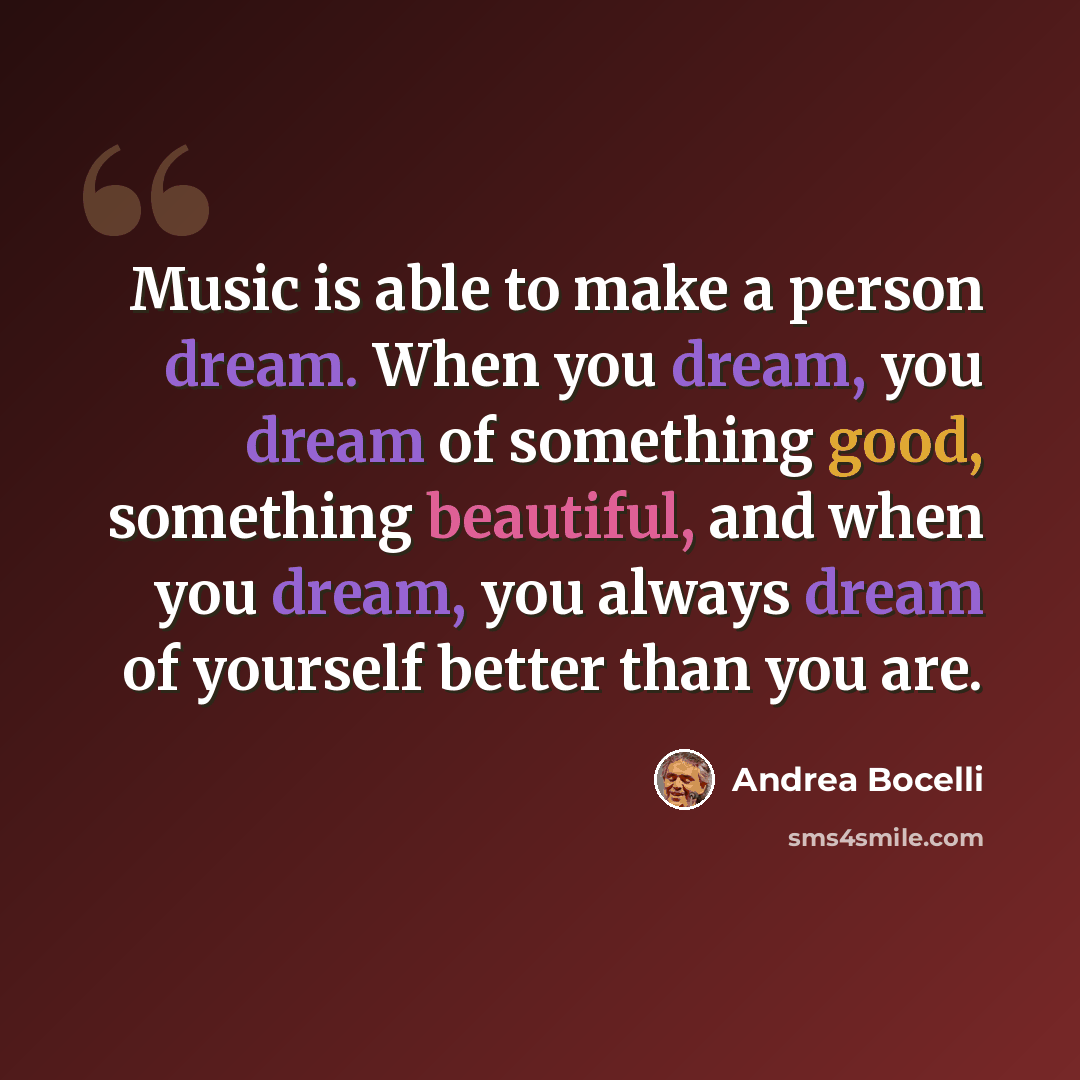 “Music is able to make a person dream. When you dream, you dream of something good, something beautiful, and when you dream, you always dream of yourself better than you are.” quote by Andrea Bocelli