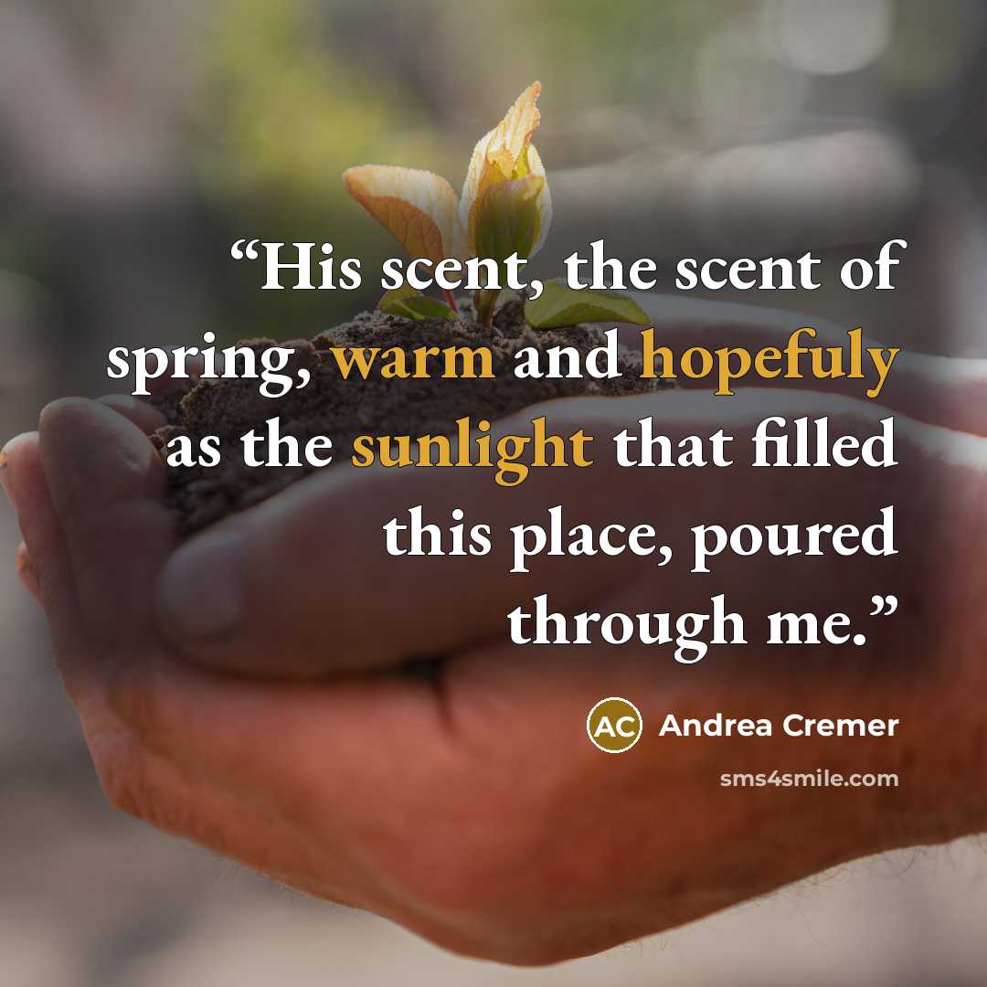 “His scent, the scent of spring, warm and hopefuly as the sunlight that filled this place, poured through me.” quote by Andrea Cremer