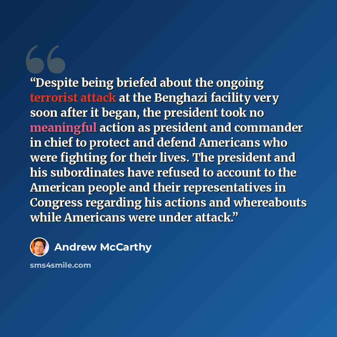 “Despite being briefed about the ongoing terrorist attack at the Benghazi facility very soon after it began, the president took no meaningful action as president and commander in chief to protect and defend Americans who were fighting for their lives. The president and his subordinates have refused…” quote by Andrew McCarthy
