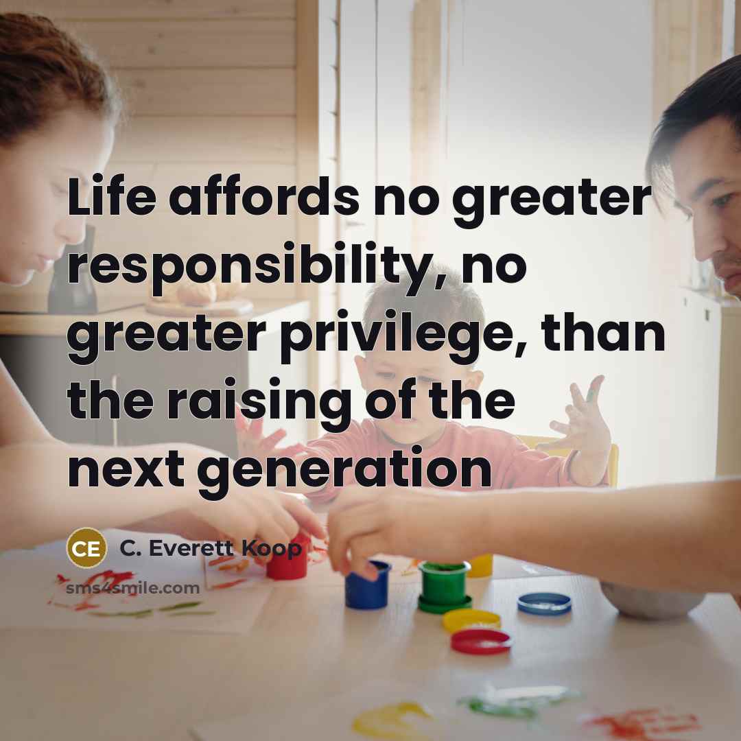 “Life affords no greater responsibility, no greater privilege, than the raising of the next generation” quote by C. Everett Koop