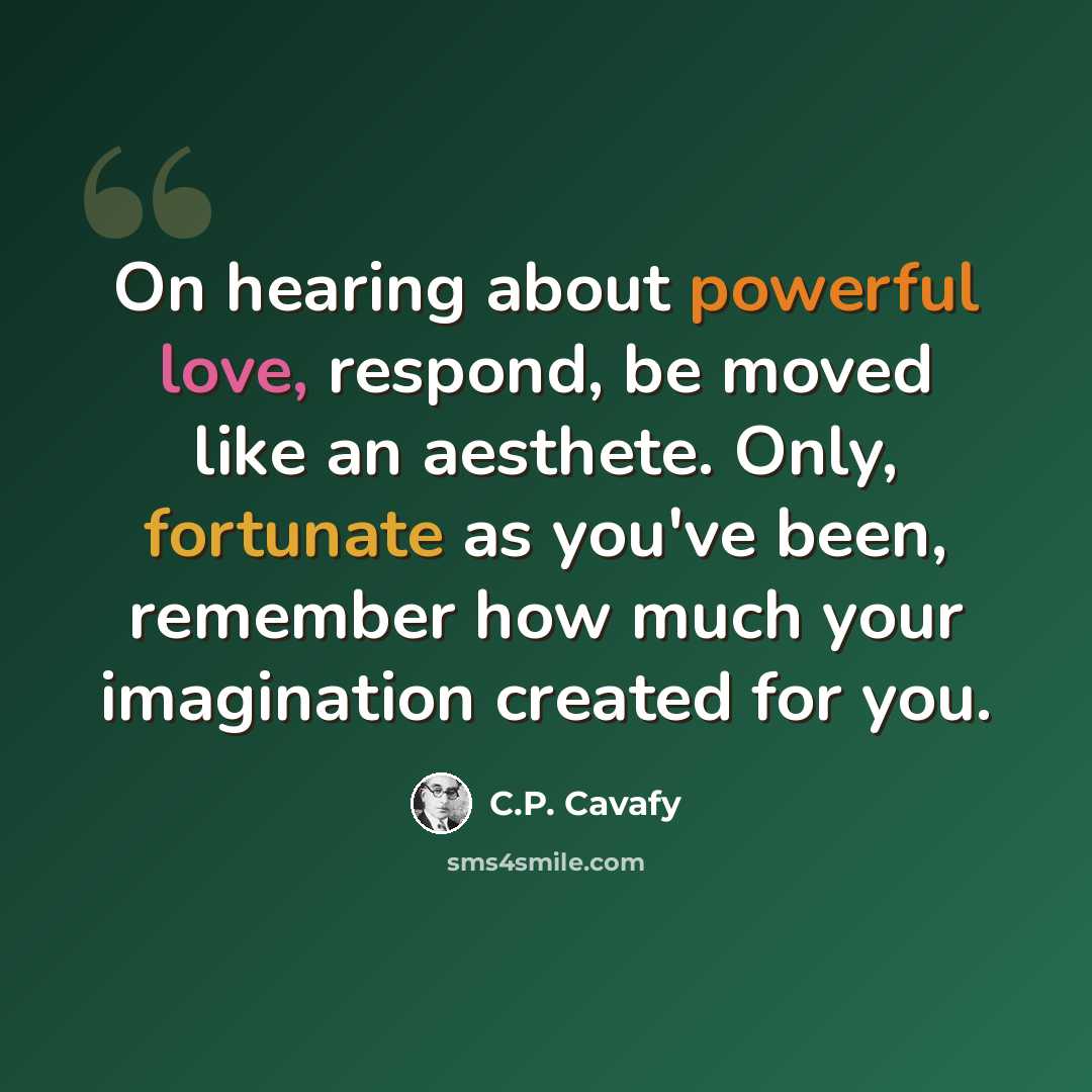 “On hearing about powerful love, respond, be moved like an aesthete. Only, fortunate as you've been, remember how much your imagination created for you.” quote by C.P. Cavafy