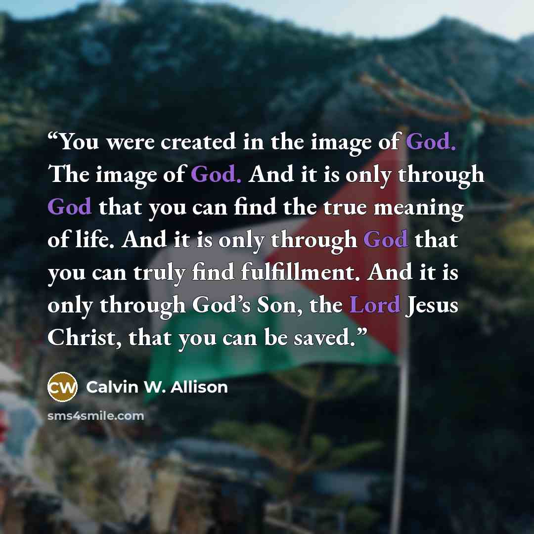 “You were created in the image of God. The image of God. And it is only through God that you can find the true meaning of life. And it is only through God that you can truly find fulfillment. And it is only through God’s Son, the Lord Jesus Christ, that you can be saved.” quote by Calvin W. Allison