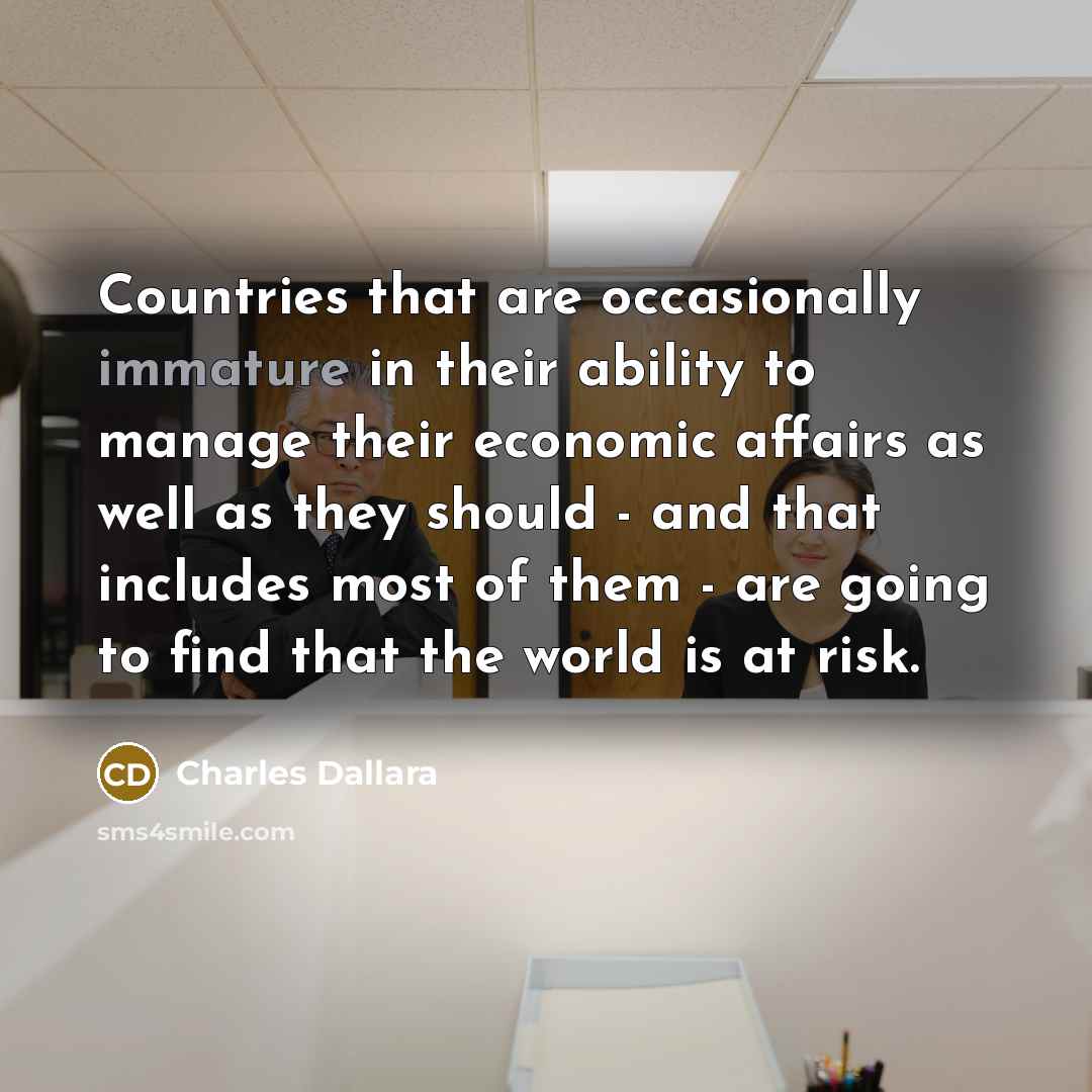 “Countries that are occasionally immature in their ability to manage their economic affairs as well as they should - and that includes most of them - are going to find that the world is at risk.” quote by Charles Dallara