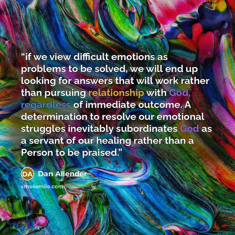 “if we view difficult emotions as problems to be solved, we will end up looking for answers that will work rather than pursuing relationship with God, regardless of immediate outcome. A determination to resolve our emotional struggles inevitably subordinates God as a servant of our healing rather…” quote by Dan Allender