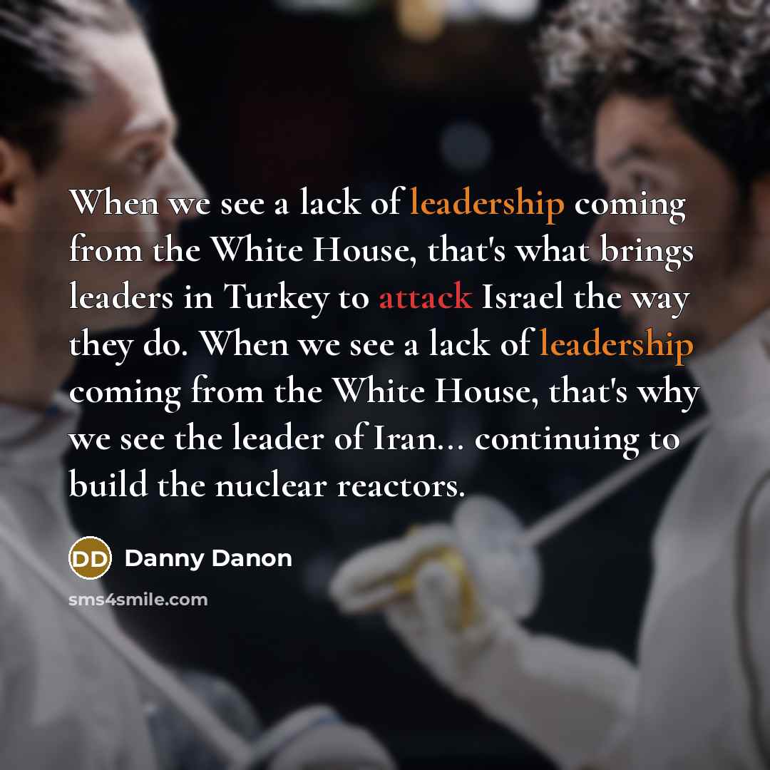 “When we see a lack of leadership coming from the White House, that's what brings leaders in Turkey to attack Israel the way they do. When we see a lack of leadership coming from the White House, that's why we see the leader of Iran... continuing to build the nuclear reactors.” quote by Danny Danon