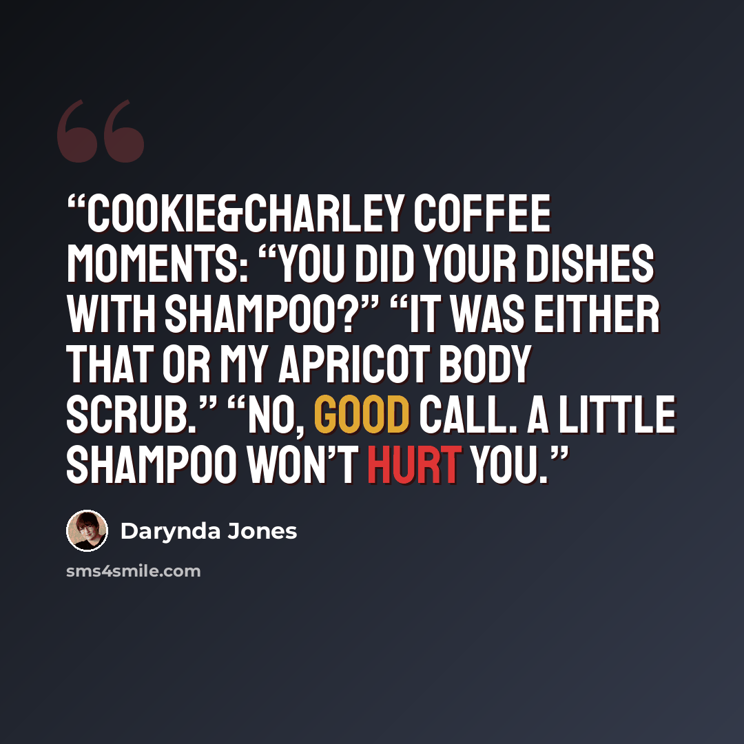 “Cookie&Charley Coffee moments: “You did your dishes with shampoo?” “It was either that or my apricot body scrub.” “No, good call. A little shampoo won’t hurt you.” quote by Darynda Jones