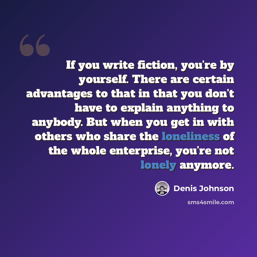 “If you write fiction, you're by yourself. There are certain advantages to that in that you don't have to explain anything to anybody. But when you get in with others who share the loneliness of the whole enterprise, you're not lonely anymore.” quote by Denis Johnson