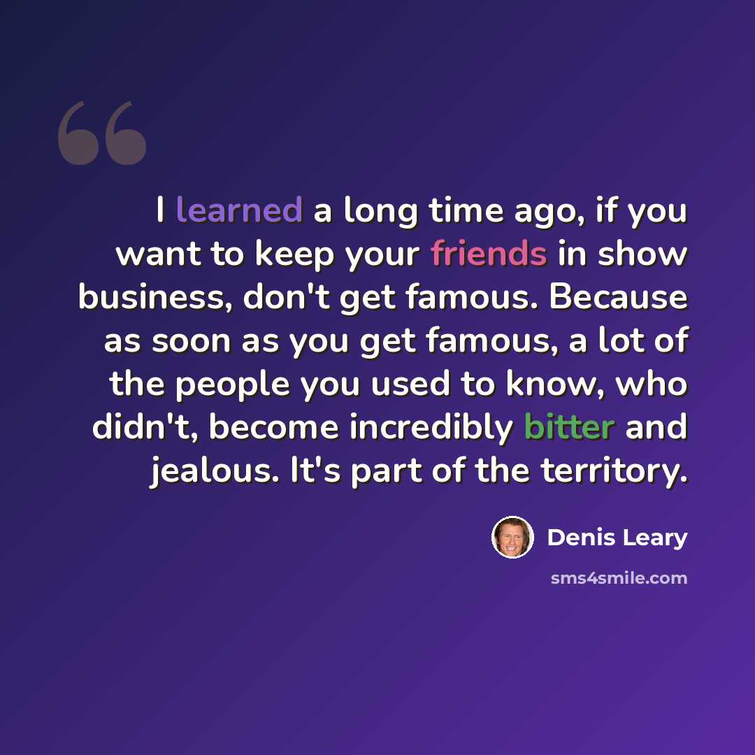 “I learned a long time ago, if you want to keep your friends in show business, don't get famous. Because as soon as you get famous, a lot of the people you used to know, who didn't, become incredibly bitter and jealous. It's part of the territory.” quote by Denis Leary