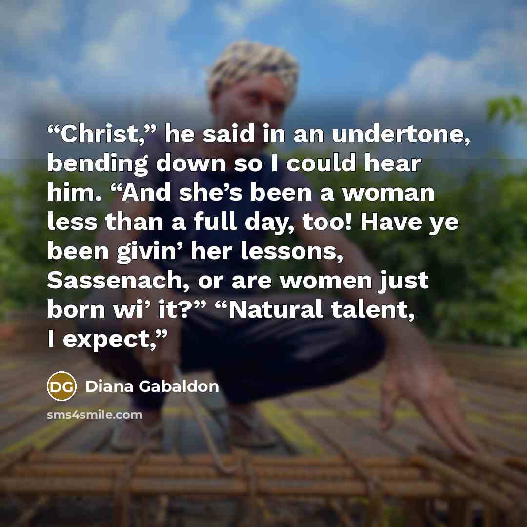 “Christ,” he said in an undertone, bending down so I could hear him. “And she’s been a woman less than a full day, too! Have ye been givin’ her lessons, Sassenach, or are women just born wi’ it?” “Natural talent, I expect,” quote by Diana Gabaldon